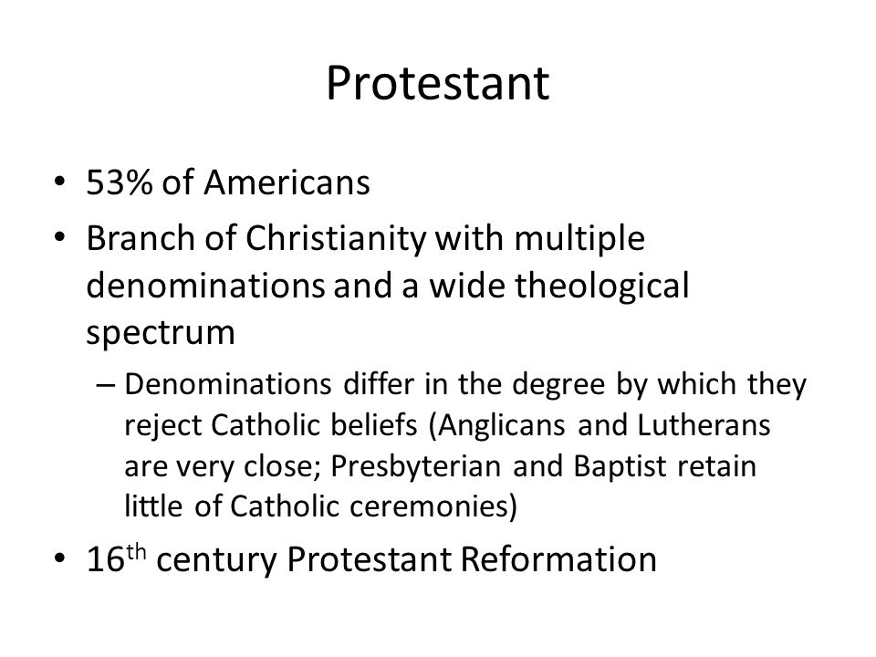 Protestant 53% of Americans Branch of Christianity with multiple denominations and a wide theological spectrum – Denominations differ in the degree by which they reject Catholic beliefs (Anglicans and Lutherans are very close; Presbyterian and Baptist retain little of Catholic ceremonies) 16 th century Protestant Reformation