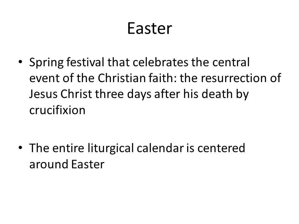 Easter Spring festival that celebrates the central event of the Christian faith: the resurrection of Jesus Christ three days after his death by crucifixion The entire liturgical calendar is centered around Easter