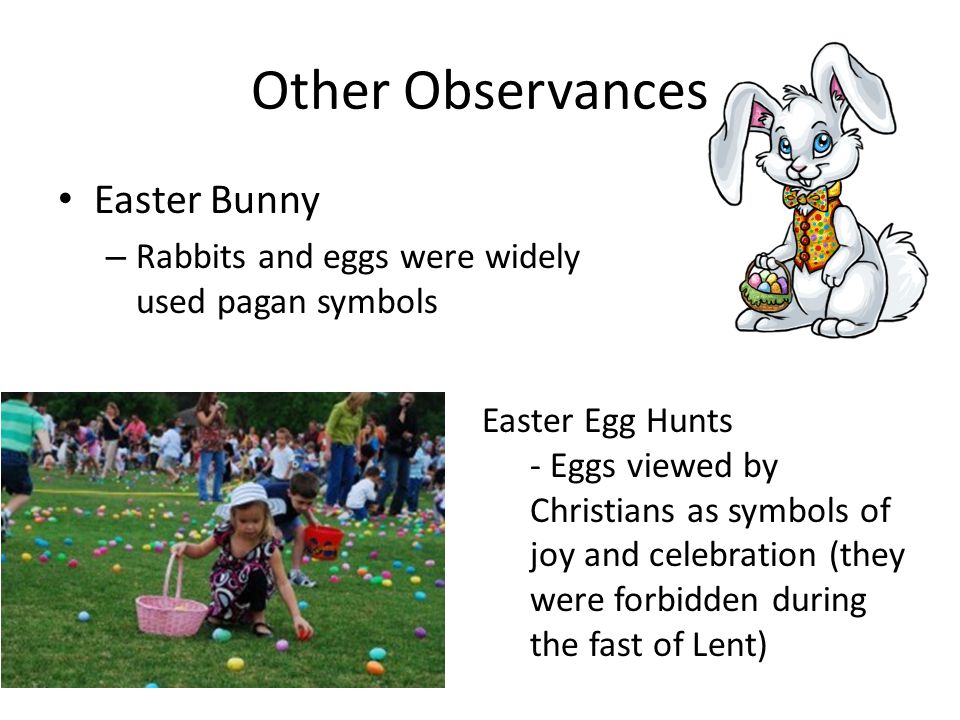 Other Observances Easter Bunny – Rabbits and eggs were widely used pagan symbols Easter Egg Hunts - Eggs viewed by Christians as symbols of joy and celebration (they were forbidden during the fast of Lent)