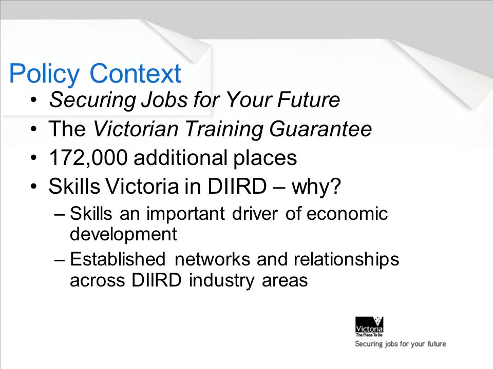 Policy Context Securing Jobs for Your Future The Victorian Training Guarantee 172,000 additional places Skills Victoria in DIIRD – why.