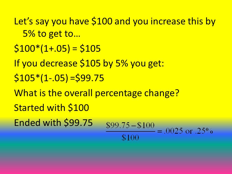 Let’s say you have $100 and you increase this by 5% to get to… $100*(1+.05) = $105 If you decrease $105 by 5% you get: $105*(1-.05) =$99.75 What is the overall percentage change.