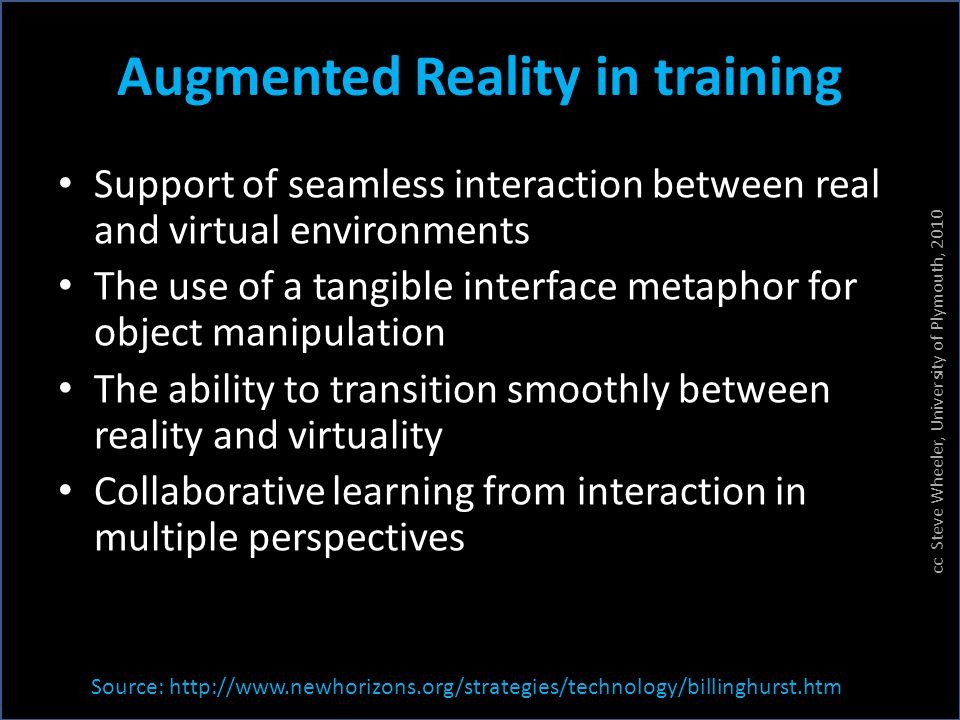 Augmented Reality in training Support of seamless interaction between real and virtual environments The use of a tangible interface metaphor for object manipulation The ability to transition smoothly between reality and virtuality Collaborative learning from interaction in multiple perspectives Source:   cc Steve Wheeler, University of Plymouth, 2010