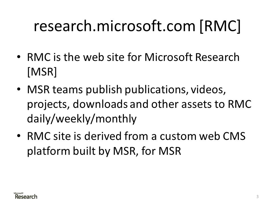research.microsoft.com [RMC] RMC is the web site for Microsoft Research [MSR] MSR teams publish publications, videos, projects, downloads and other assets to RMC daily/weekly/monthly RMC site is derived from a custom web CMS platform built by MSR, for MSR 3