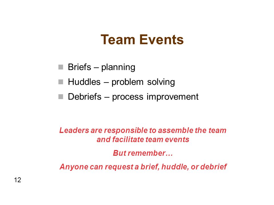 Team Events Briefs – planning Huddles – problem solving Debriefs – process improvement Leaders are responsible to assemble the team and facilitate team events But remember… Anyone can request a brief, huddle, or debrief 12