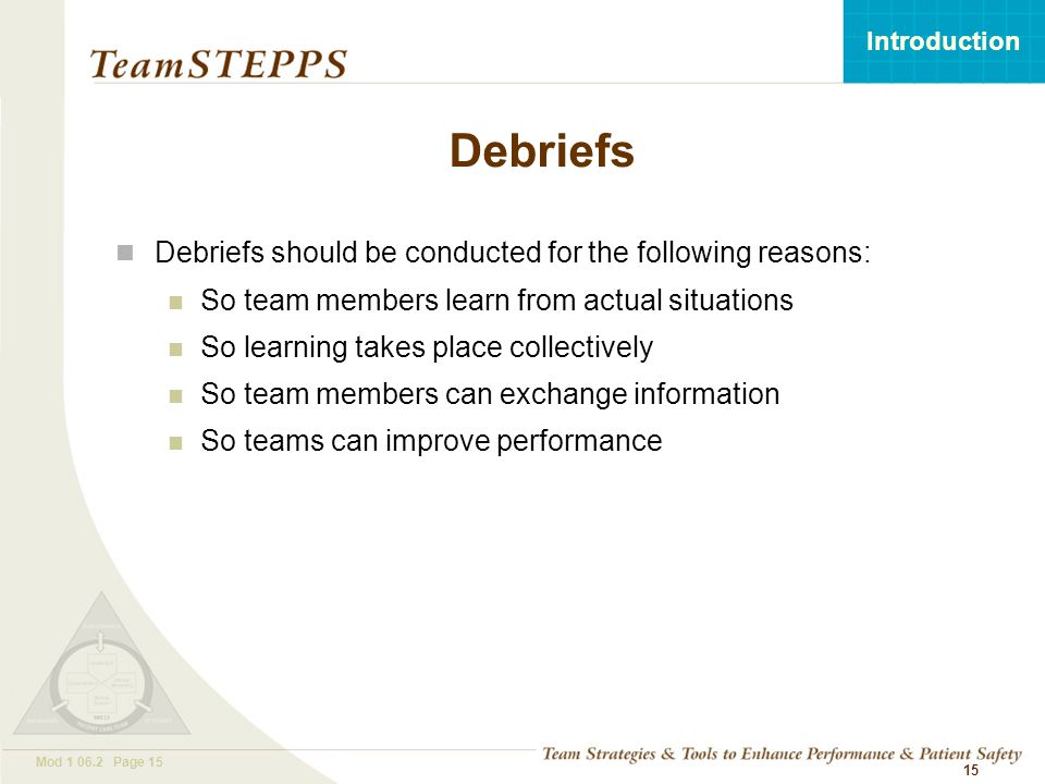 T EAM STEPPS 05.2 Mod Page 15 Introduction Mod Page Debriefs Debriefs should be conducted for the following reasons: So team members learn from actual situations So learning takes place collectively So team members can exchange information So teams can improve performance