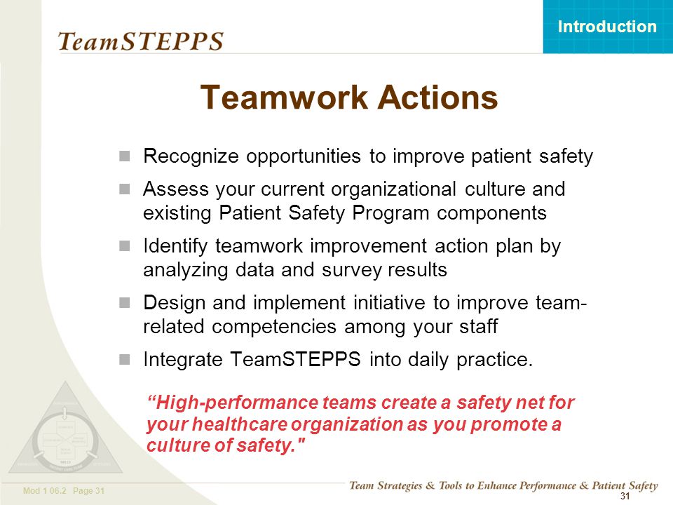 T EAM STEPPS 05.2 Mod Page 31 Introduction Mod Page Teamwork Actions Recognize opportunities to improve patient safety Assess your current organizational culture and existing Patient Safety Program components Identify teamwork improvement action plan by analyzing data and survey results Design and implement initiative to improve team- related competencies among your staff Integrate TeamSTEPPS into daily practice.