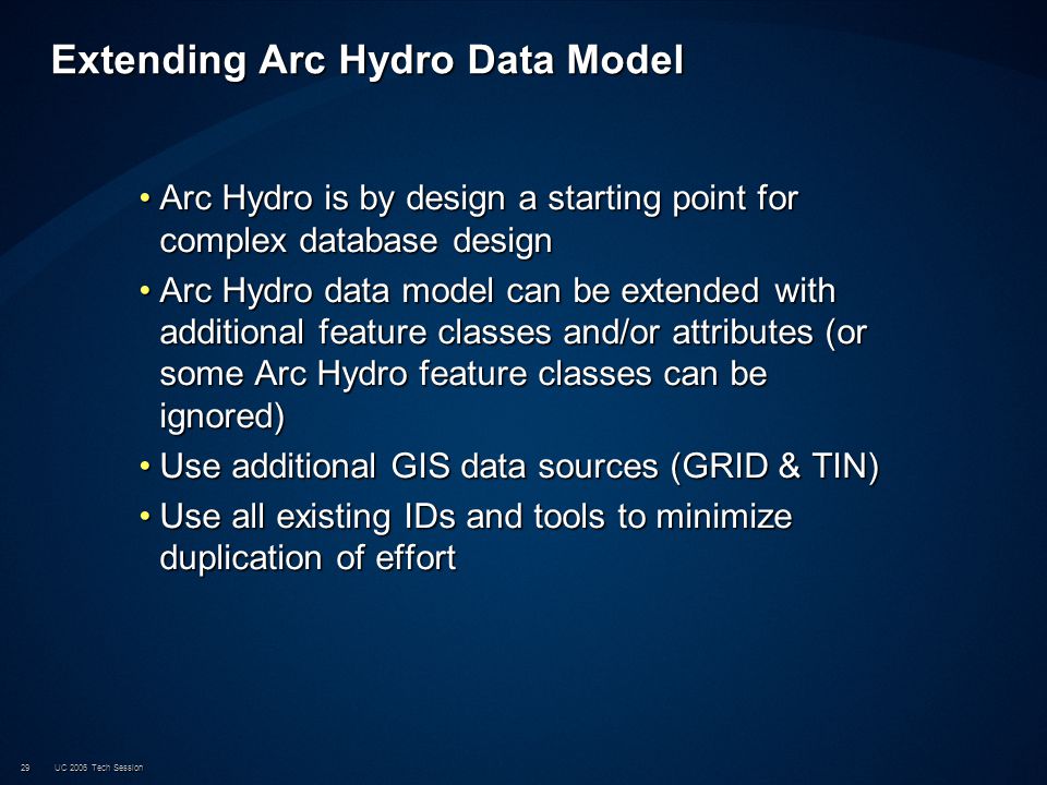 UC 2006 Tech Session29 Extending Arc Hydro Data Model Arc Hydro is by design a starting point for complex database designArc Hydro is by design a starting point for complex database design Arc Hydro data model can be extended with additional feature classes and/or attributes (or some Arc Hydro feature classes can be ignored)Arc Hydro data model can be extended with additional feature classes and/or attributes (or some Arc Hydro feature classes can be ignored) Use additional GIS data sources (GRID & TIN)Use additional GIS data sources (GRID & TIN) Use all existing IDs and tools to minimize duplication of effortUse all existing IDs and tools to minimize duplication of effort
