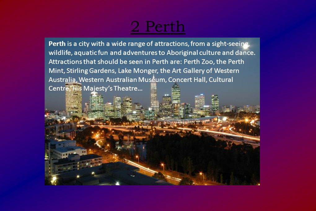 2 Perth Perth is a city with a wide range of attractions, from a sight-seeing, wildlife, aquatic fun and adventures to Aboriginal culture and dance.