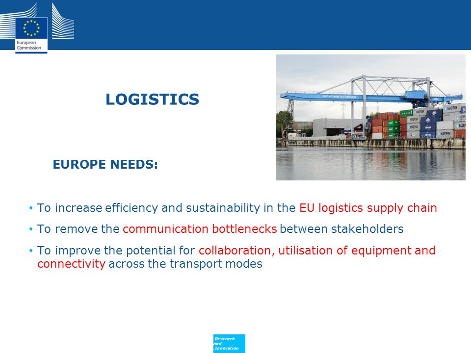 Policy Research and Innovation Research and Innovation LOGISTICS EUROPE NEEDS: To increase efficiency and sustainability in the EU logistics supply chain To remove the communication bottlenecks between stakeholders To improve the potential for collaboration, utilisation of equipment and connectivity across the transport modes