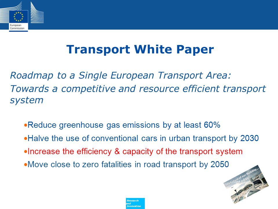 Policy Research and Innovation Research and Innovation Transport White Paper Roadmap to a Single European Transport Area: Towards a competitive and resource efficient transport system Reduce greenhouse gas emissions by at least 60% Halve the use of conventional cars in urban transport by 2030 Increase the efficiency & capacity of the transport system Move close to zero fatalities in road transport by 2050