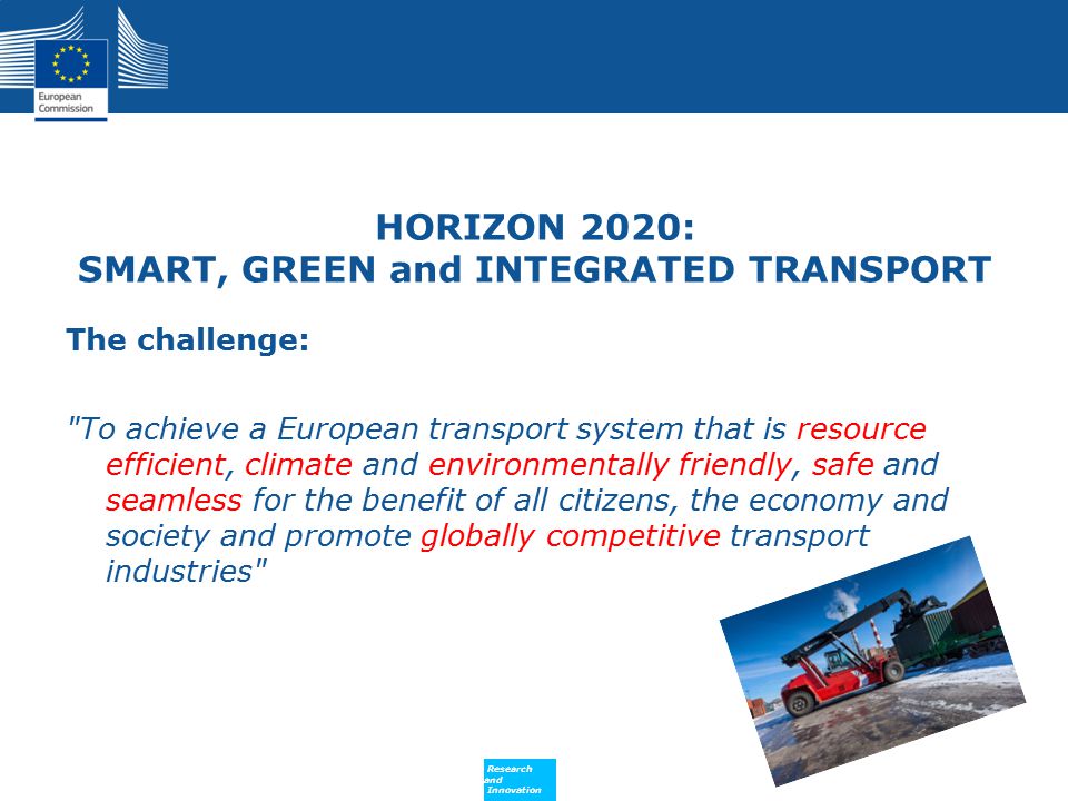 Policy Research and Innovation Research and Innovation HORIZON 2020: SMART, GREEN and INTEGRATED TRANSPORT The challenge: To achieve a European transport system that is resource efficient, climate and environmentally friendly, safe and seamless for the benefit of all citizens, the economy and society and promote globally competitive transport industries