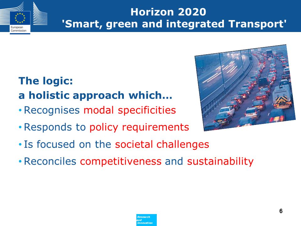 Policy Research and Innovation Research and Innovation Horizon 2020 Smart, green and integrated Transport The logic: a holistic approach which… Recognises modal specificities Responds to policy requirements Is focused on the societal challenges Reconciles competitiveness and sustainability 6