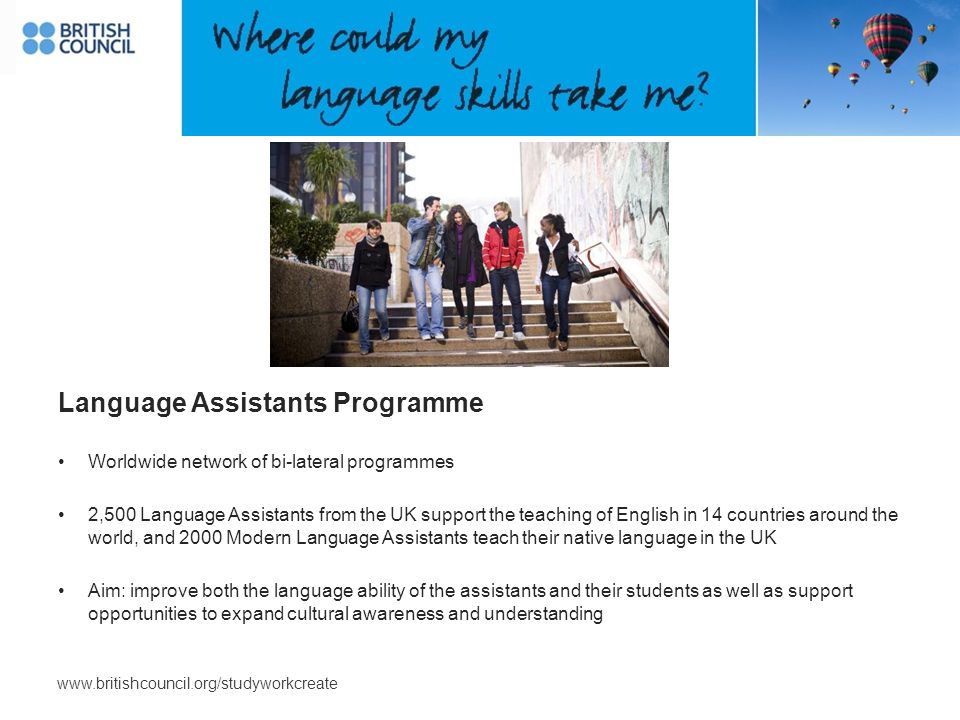 Language Assistants Programme Worldwide network of bi-lateral programmes 2,500 Language Assistants from the UK support the teaching of English in 14 countries around the world, and 2000 Modern Language Assistants teach their native language in the UK Aim: improve both the language ability of the assistants and their students as well as support opportunities to expand cultural awareness and understanding