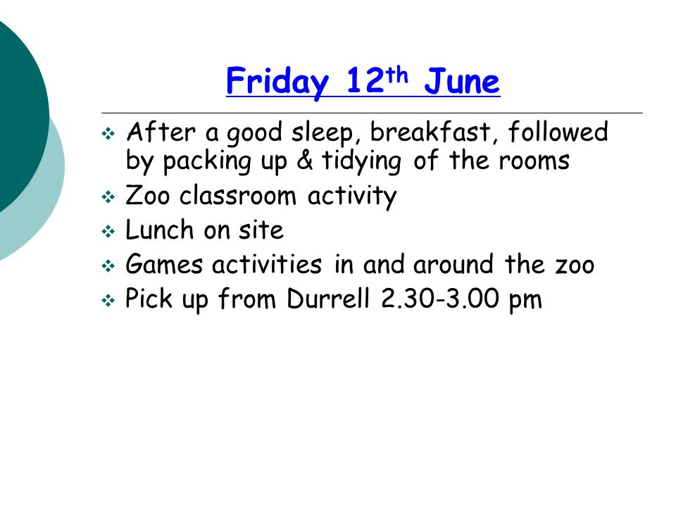 Friday 12 th June  After a good sleep, breakfast, followed by packing up & tidying of the rooms  Zoo classroom activity  Lunch on site  Games activities in and around the zoo  Pick up from Durrell pm