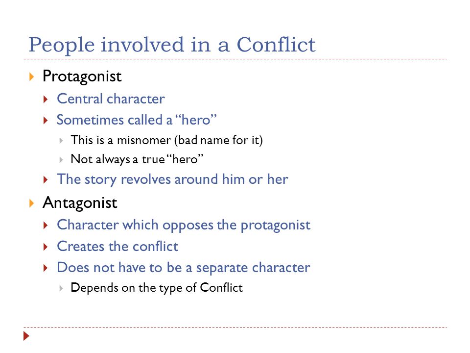 People involved in a Conflict  Protagonist  Central character  Sometimes called a hero  This is a misnomer (bad name for it)  Not always a true hero  The story revolves around him or her  Antagonist  Character which opposes the protagonist  Creates the conflict  Does not have to be a separate character  Depends on the type of Conflict