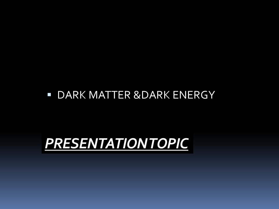 PRESENTATION TOPIC  DARK MATTER &DARK ENERGY