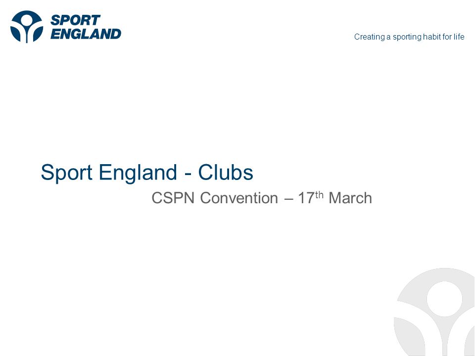Creating a sporting habit for life Sport England - Clubs CSPN Convention – 17 th March