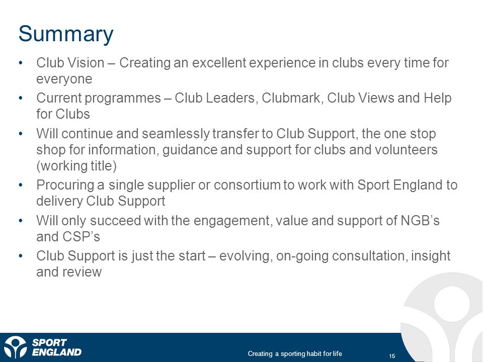 Creating a sporting habit for life Summary Club Vision – Creating an excellent experience in clubs every time for everyone Current programmes – Club Leaders, Clubmark, Club Views and Help for Clubs Will continue and seamlessly transfer to Club Support, the one stop shop for information, guidance and support for clubs and volunteers (working title) Procuring a single supplier or consortium to work with Sport England to delivery Club Support Will only succeed with the engagement, value and support of NGB’s and CSP’s Club Support is just the start – evolving, on-going consultation, insight and review 15