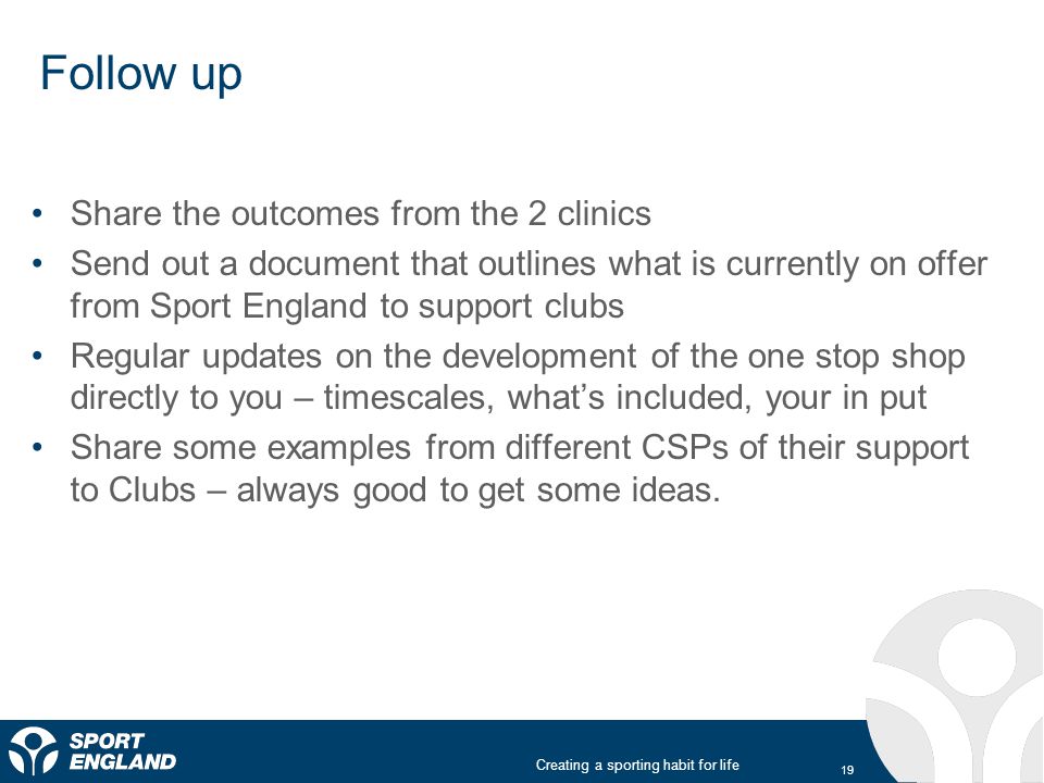Creating a sporting habit for life Follow up Share the outcomes from the 2 clinics Send out a document that outlines what is currently on offer from Sport England to support clubs Regular updates on the development of the one stop shop directly to you – timescales, what’s included, your in put Share some examples from different CSPs of their support to Clubs – always good to get some ideas.