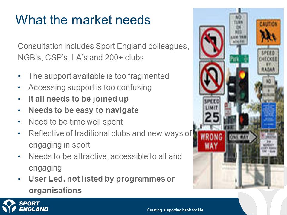 Creating a sporting habit for life What the market needs Consultation includes Sport England colleagues, NGB’s, CSP’s, LA’s and 200+ clubs The support available is too fragmented Accessing support is too confusing It all needs to be joined up Needs to be easy to navigate Need to be time well spent Reflective of traditional clubs and new ways of engaging in sport Needs to be attractive, accessible to all and engaging User Led, not listed by programmes or organisations