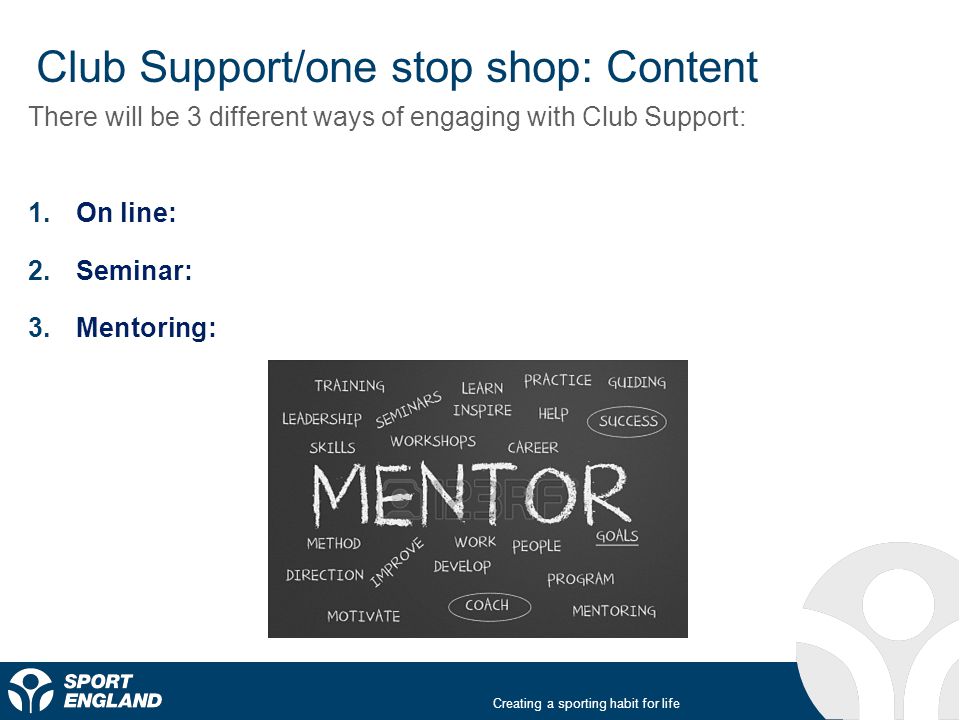 Creating a sporting habit for life Club Support/one stop shop: Content There will be 3 different ways of engaging with Club Support: 1.On line: 2.Seminar: 3.Mentoring: