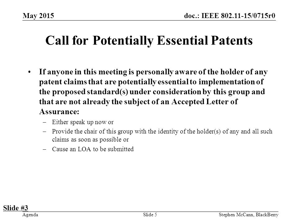 doc.: IEEE /0715r0 Agenda May 2015 Stephen McCann, BlackBerrySlide 5 Call for Potentially Essential Patents If anyone in this meeting is personally aware of the holder of any patent claims that are potentially essential to implementation of the proposed standard(s) under consideration by this group and that are not already the subject of an Accepted Letter of Assurance: –Either speak up now or –Provide the chair of this group with the identity of the holder(s) of any and all such claims as soon as possible or –Cause an LOA to be submitted Slide #3