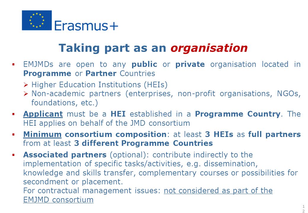 Taking part as an organisation  EMJMDs are open to any public or private organisation located in Programme or Partner Countries  Higher Education Institutions (HEIs)  Non-academic partners (enterprises, non-profit organisations, NGOs, foundations, etc.)  Applicant must be a HEI established in a Programme Country.