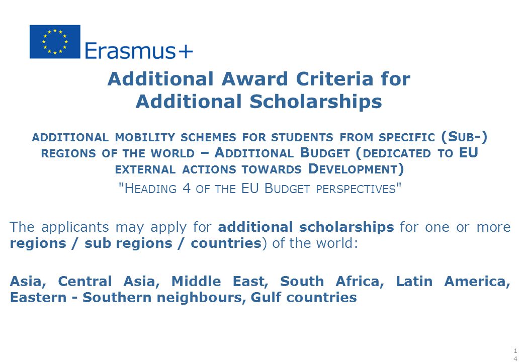 Additional Award Criteria for Additional Scholarships ADDITIONAL MOBILITY SCHEMES FOR STUDENTS FROM SPECIFIC (S UB -) REGIONS OF THE WORLD – A DDITIONAL B UDGET ( DEDICATED TO EU EXTERNAL ACTIONS TOWARDS D EVELOPMENT ) H EADING 4 OF THE EU B UDGET PERSPECTIVES The applicants may apply for additional scholarships for one or more regions / sub regions / countries) of the world: Asia, Central Asia, Middle East, South Africa, Latin America, Eastern - Southern neighbours, Gulf countries 14