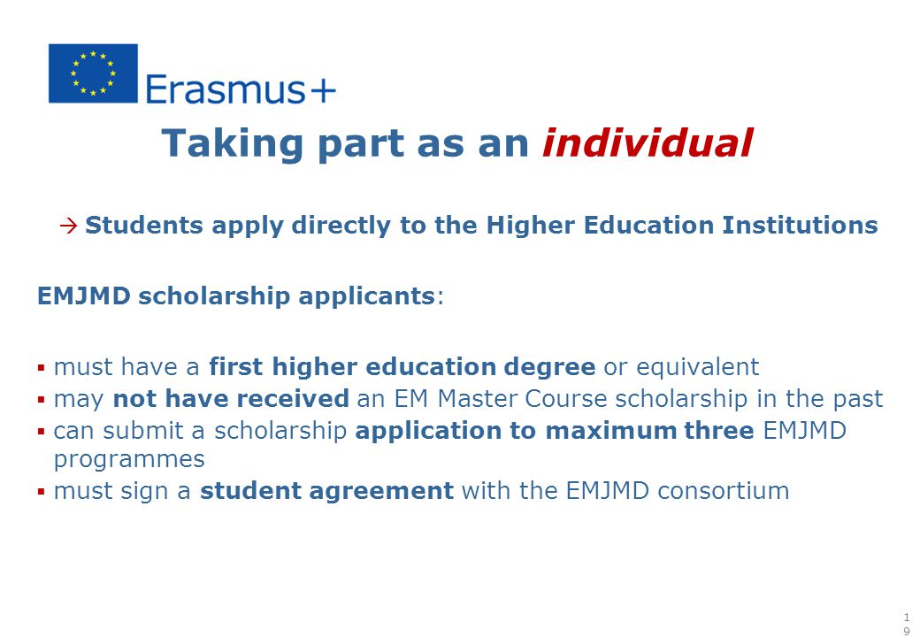 Taking part as an individual  Students apply directly to the Higher Education Institutions EMJMD scholarship applicants:  must have a first higher education degree or equivalent  may not have received an EM Master Course scholarship in the past  can submit a scholarship application to maximum three EMJMD programmes  must sign a student agreement with the EMJMD consortium 19