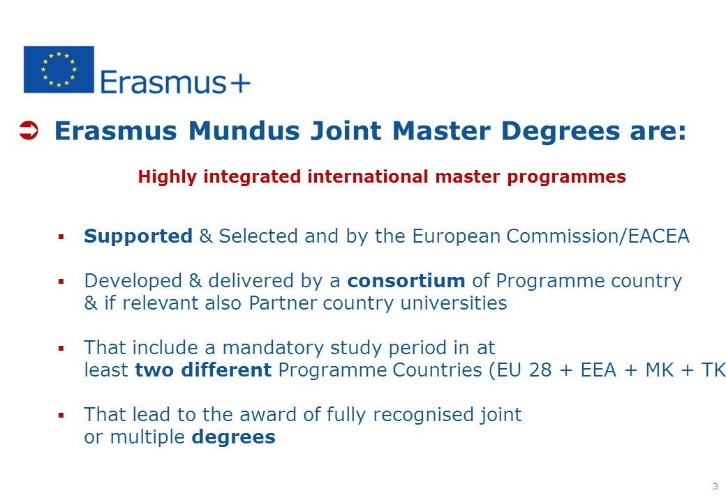  Erasmus Mundus Joint Master Degrees are: Highly integrated international master programmes  Supported & Selected and by the European Commission/EACEA  Developed & delivered by a consortium of Programme country & if relevant also Partner country universities  That include a mandatory study period in at least two different Programme Countries (EU 28 + EEA + MK + TK)  That lead to the award of fully recognised joint or multiple degrees 3