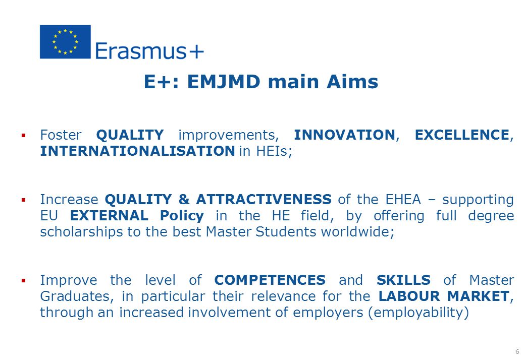 E+: EMJMD main Aims  Foster QUALITY improvements, INNOVATION, EXCELLENCE, INTERNATIONALISATION in HEIs;  Increase QUALITY & ATTRACTIVENESS of the EHEA – supporting EU EXTERNAL Policy in the HE field, by offering full degree scholarships to the best Master Students worldwide;  Improve the level of COMPETENCES and SKILLS of Master Graduates, in particular their relevance for the LABOUR MARKET, through an increased involvement of employers (employability) 6
