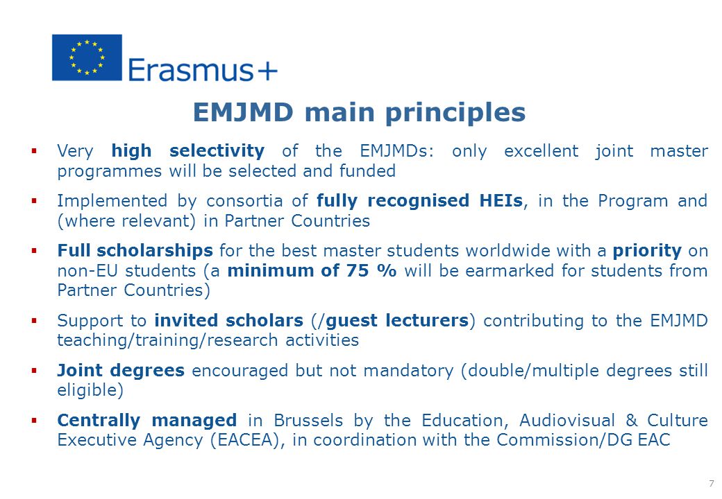 EMJMD main principles  Very high selectivity of the EMJMDs: only excellent joint master programmes will be selected and funded  Implemented by consortia of fully recognised HEIs, in the Program and (where relevant) in Partner Countries  Full scholarships for the best master students worldwide with a priority on non-EU students (a minimum of 75 % will be earmarked for students from Partner Countries)  Support to invited scholars (/guest lecturers) contributing to the EMJMD teaching/training/research activities  Joint degrees encouraged but not mandatory (double/multiple degrees still eligible)  Centrally managed in Brussels by the Education, Audiovisual & Culture Executive Agency (EACEA), in coordination with the Commission/DG EAC 7