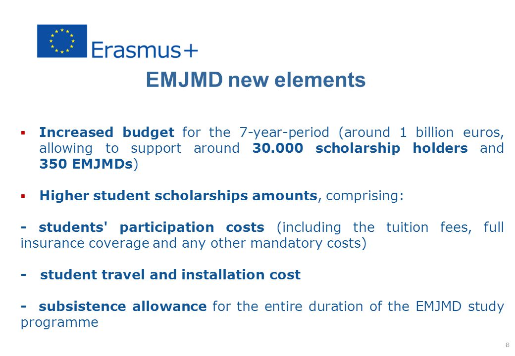 EMJMD new elements  Increased budget for the 7-year-period (around 1 billion euros, allowing to support around scholarship holders and 350 EMJMDs)  Higher student scholarships amounts, comprising: - students participation costs (including the tuition fees, full insurance coverage and any other mandatory costs) - student travel and installation cost - subsistence allowance for the entire duration of the EMJMD study programme 8
