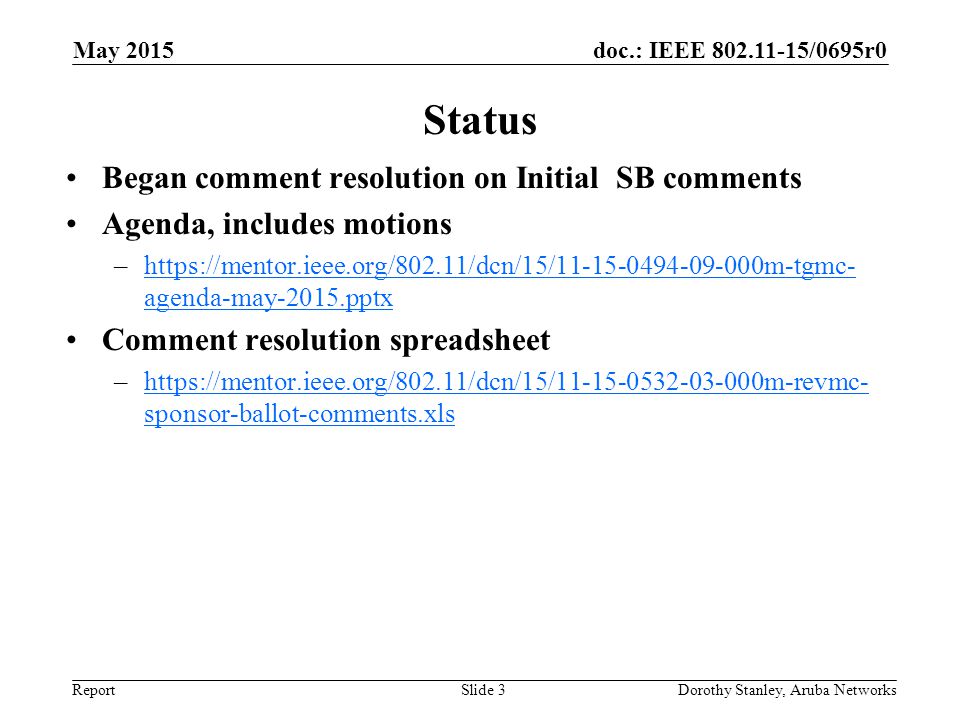 doc.: IEEE /0695r0 Report Status Began comment resolution on Initial SB comments Agenda, includes motions –  agenda-may-2015.pptxhttps://mentor.ieee.org/802.11/dcn/15/ m-tgmc- agenda-may-2015.pptx Comment resolution spreadsheet –  sponsor-ballot-comments.xlshttps://mentor.ieee.org/802.11/dcn/15/ m-revmc- sponsor-ballot-comments.xls May 2015 Dorothy Stanley, Aruba NetworksSlide 3