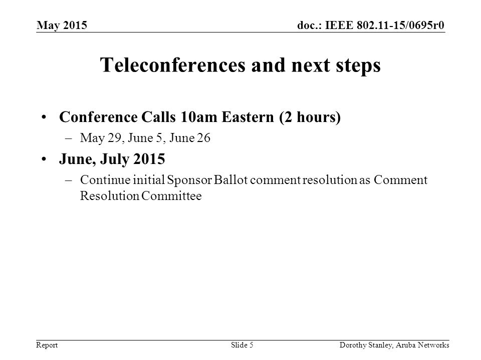 doc.: IEEE /0695r0 Report Teleconferences and next steps Conference Calls 10am Eastern (2 hours) –May 29, June 5, June 26 June, July 2015 –Continue initial Sponsor Ballot comment resolution as Comment Resolution Committee May 2015 Dorothy Stanley, Aruba NetworksSlide 5