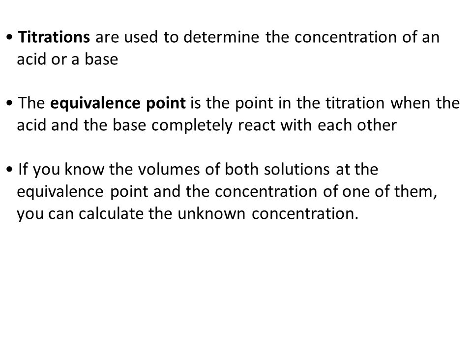 Titrations are used to determine the concentration of an acid or a base The equivalence point is the point in the titration when the acid and the base completely react with each other If you know the volumes of both solutions at the equivalence point and the concentration of one of them, you can calculate the unknown concentration.