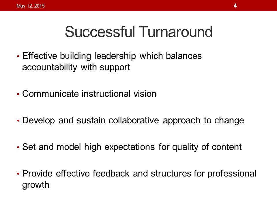 Successful Turnaround Effective building leadership which balances accountability with support Communicate instructional vision Develop and sustain collaborative approach to change Set and model high expectations for quality of content Provide effective feedback and structures for professional growth May 12,