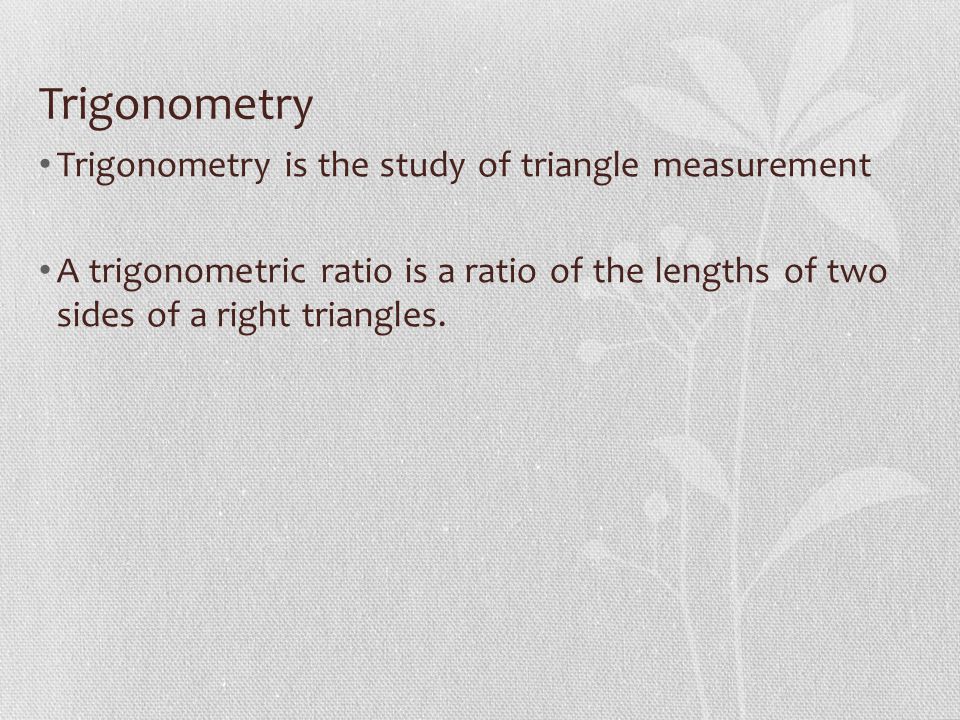 Trigonometry Trigonometry is the study of triangle measurement A trigonometric ratio is a ratio of the lengths of two sides of a right triangles.
