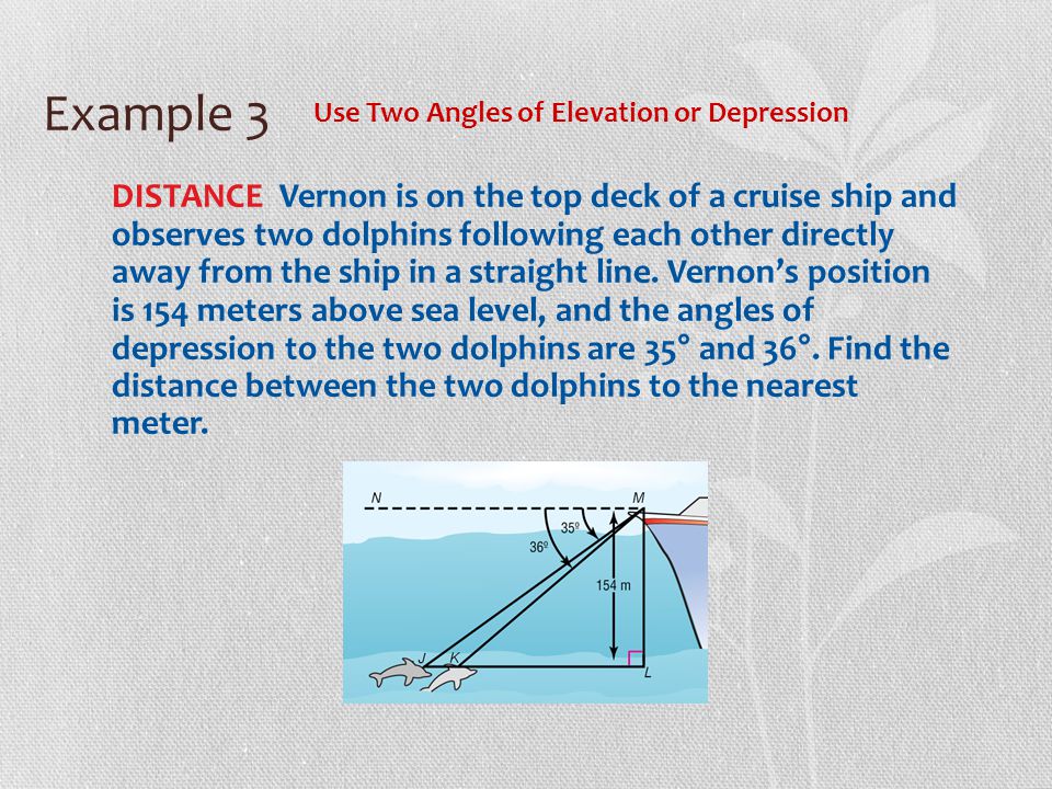 Example 3 Use Two Angles of Elevation or Depression DISTANCE Vernon is on the top deck of a cruise ship and observes two dolphins following each other directly away from the ship in a straight line.