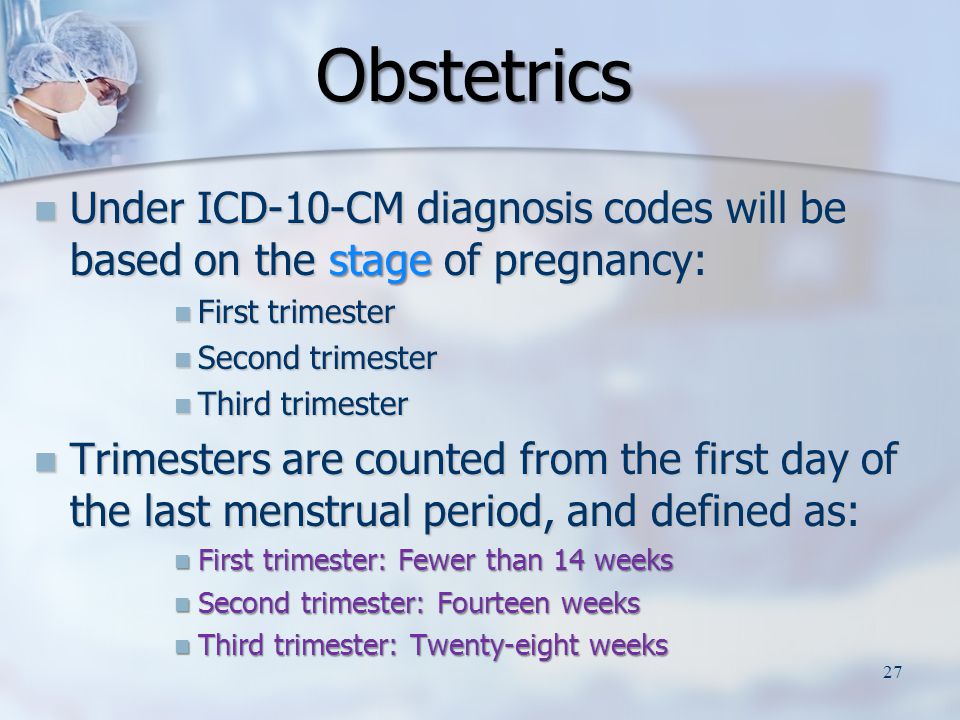 Under ICD-10-CM diagnosis codes will be based on the stage of pregnancy: Under ICD-10-CM diagnosis codes will be based on the stage of pregnancy: First trimester First trimester Second trimester Second trimester Third trimester Third trimester Trimesters are counted from the first day of the last menstrual period, and defined as: Trimesters are counted from the first day of the last menstrual period, and defined as: First trimester: Fewer than 14 weeks First trimester: Fewer than 14 weeks Second trimester: Fourteen weeks Second trimester: Fourteen weeks Third trimester: Twenty-eight weeks Third trimester: Twenty-eight weeks Obstetrics Obstetrics 27