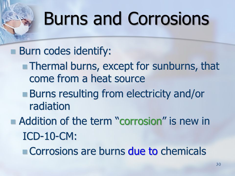 Burn codes identify: Burn codes identify: Thermal burns, except for sunburns, that come from a heat source Thermal burns, except for sunburns, that come from a heat source Burns resulting from electricity and/or radiation Burns resulting from electricity and/or radiation Addition of the term corrosion is new in Addition of the term corrosion is new in ICD-10-CM: ICD-10-CM: Corrosions are burns due to chemicals Corrosions are burns due to chemicals Burns and Corrosions 30