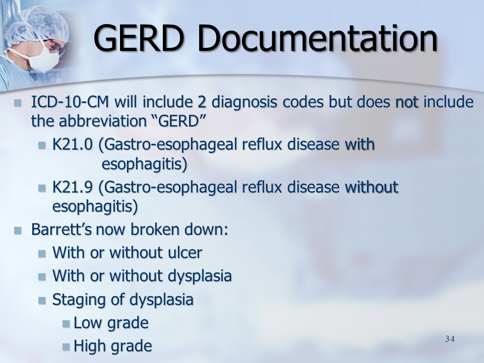 GERD Documentation GERD Documentation ICD-10-CM will include 2 diagnosis codes but does not include the abbreviation GERD ICD-10-CM will include 2 diagnosis codes but does not include the abbreviation GERD K21.0 (Gastro-esophageal reflux disease with esophagitis) K21.0 (Gastro-esophageal reflux disease with esophagitis) K21.9 (Gastro-esophageal reflux disease without esophagitis) K21.9 (Gastro-esophageal reflux disease without esophagitis) Barrett’s now broken down: Barrett’s now broken down: With or without ulcer With or without ulcer With or without dysplasia With or without dysplasia Staging of dysplasia Staging of dysplasia Low grade Low grade High grade High grade 34