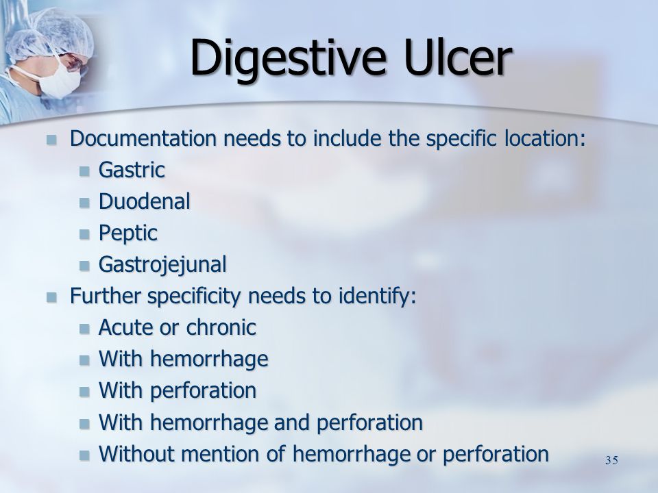 Digestive Ulcer Documentation needs to include the specific location: Documentation needs to include the specific location: Gastric Gastric Duodenal Duodenal Peptic Peptic Gastrojejunal Gastrojejunal Further specificity needs to identify: Further specificity needs to identify: Acute or chronic Acute or chronic With hemorrhage With hemorrhage With perforation With perforation With hemorrhage and perforation With hemorrhage and perforation Without mention of hemorrhage or perforation Without mention of hemorrhage or perforation 35