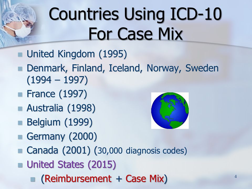 United Kingdom (1995) United Kingdom (1995) Denmark, Finland, Iceland, Norway, Sweden (1994 – 1997) Denmark, Finland, Iceland, Norway, Sweden (1994 – 1997) France (1997) France (1997) Australia (1998) Australia (1998) Belgium (1999) Belgium (1999) Germany (2000) Germany (2000) Canada (2001) ( Canada (2001) ( 30,000 diagnosis codes) United States (2015) United States (2015) (Reimbursement + Case Mix) (Reimbursement + Case Mix) Countries Using ICD-10 For Case Mix 4