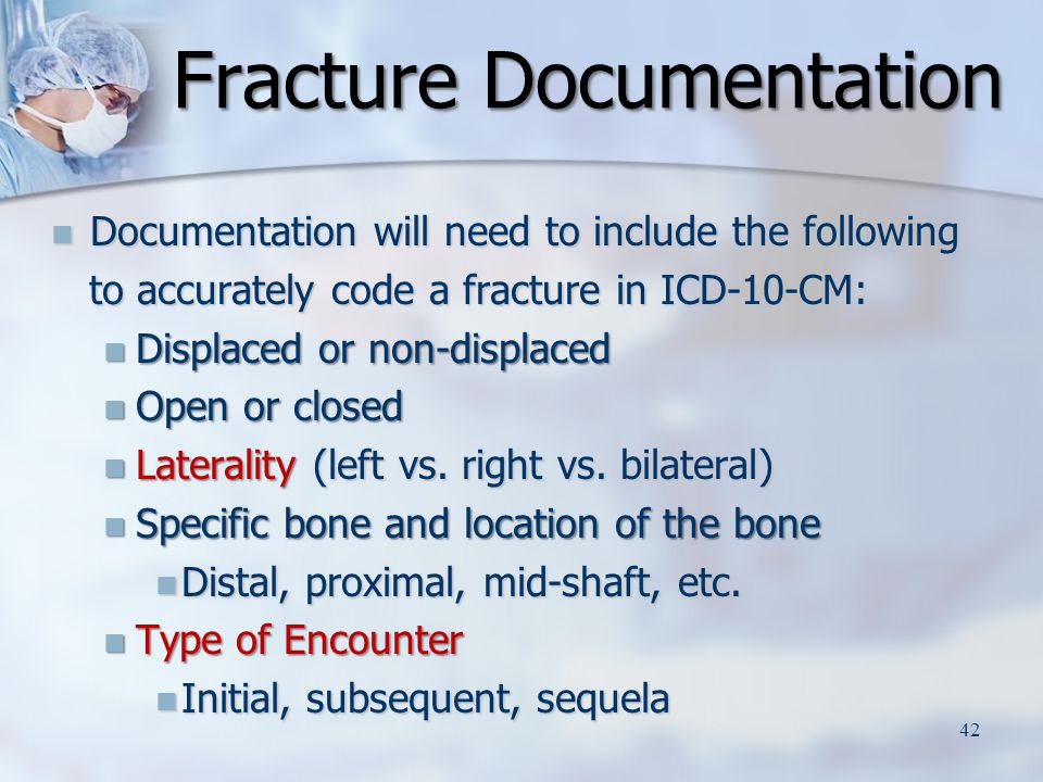 Documentation will need to include the following Documentation will need to include the following to accurately code a fracture in ICD-10-CM: to accurately code a fracture in ICD-10-CM: Displaced or non-displaced Displaced or non-displaced Open or closed Open or closed Laterality (left vs.