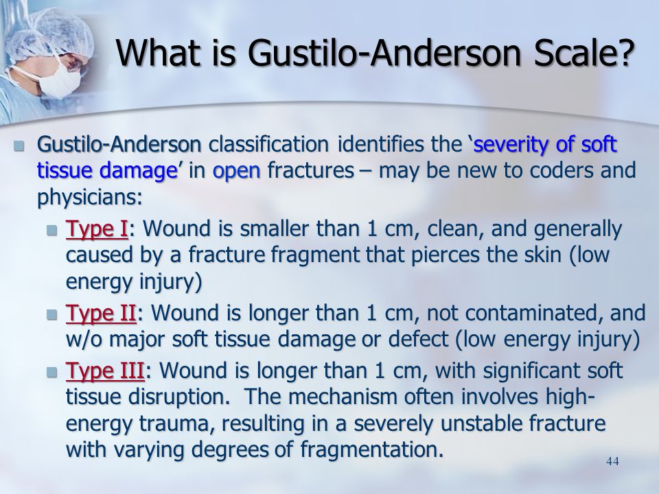 Gustilo-Anderson classification identifies the ‘severity of soft tissue damage’ in open fractures – may be new to coders and physicians: Gustilo-Anderson classification identifies the ‘severity of soft tissue damage’ in open fractures – may be new to coders and physicians: Type I: Wound is smaller than 1 cm, clean, and generally caused by a fracture fragment that pierces the skin (low energy injury) Type I: Wound is smaller than 1 cm, clean, and generally caused by a fracture fragment that pierces the skin (low energy injury) Type II: Wound is longer than 1 cm, not contaminated, and w/o major soft tissue damage or defect (low energy injury) Type II: Wound is longer than 1 cm, not contaminated, and w/o major soft tissue damage or defect (low energy injury) Type III: Wound is longer than 1 cm, with significant soft tissue disruption.