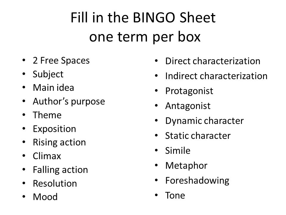 Fill in the BINGO Sheet one term per box 2 Free Spaces Subject Main idea Author’s purpose Theme Exposition Rising action Climax Falling action Resolution Mood Direct characterization Indirect characterization Protagonist Antagonist Dynamic character Static character Simile Metaphor Foreshadowing Tone
