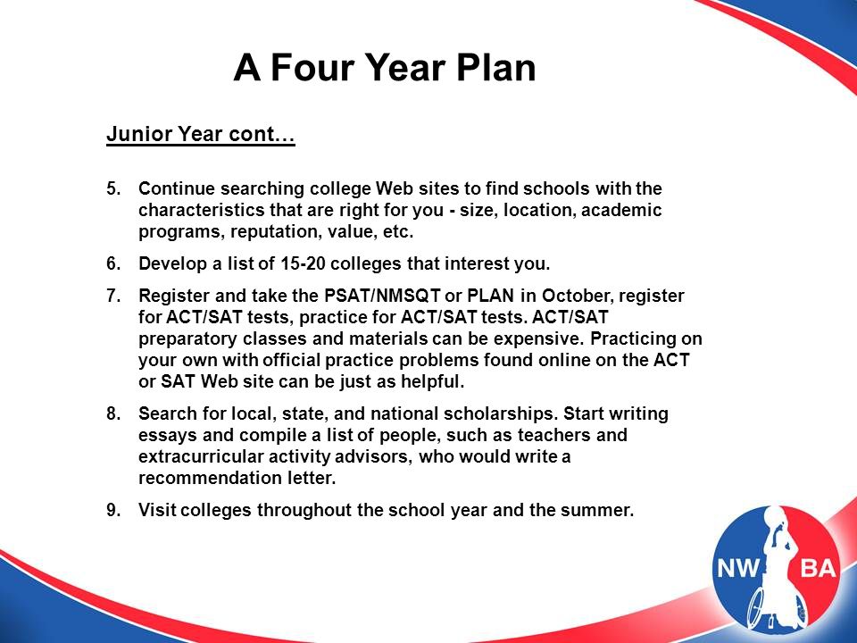 8 A Four Year Plan Junior Year cont… 5.Continue searching college Web sites to find schools with the characteristics that are right for you - size, location, academic programs, reputation, value, etc.