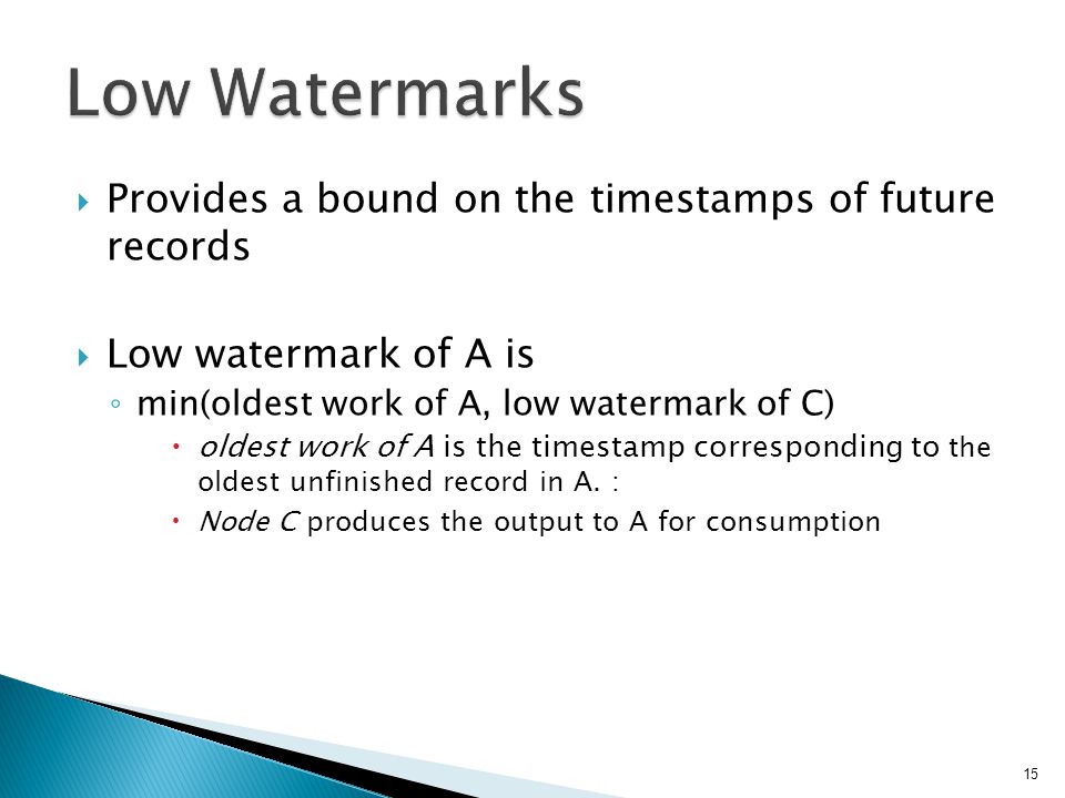  Provides a bound on the timestamps of future records  Low watermark of A is ◦ min(oldest work of A, low watermark of C)  oldest work of A is the timestamp corresponding to the oldest unfinished record in A.