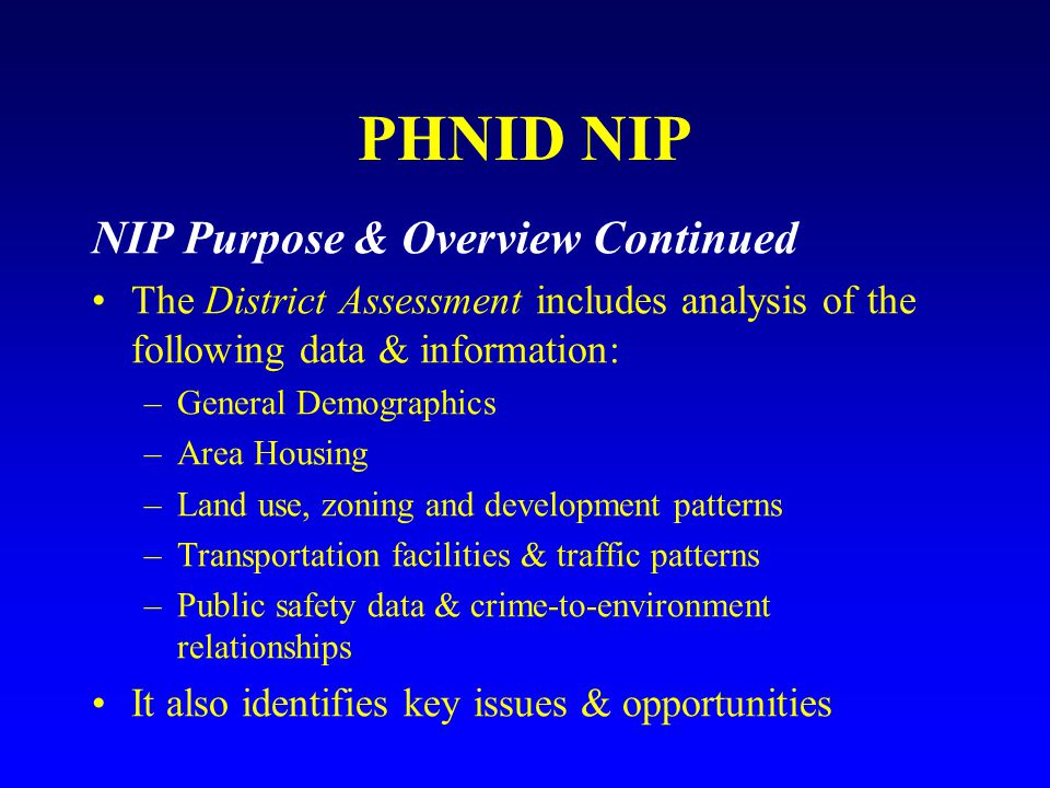 PHNID NIP NIP Purpose & Overview Continued The District Assessment includes analysis of the following data & information: –General Demographics –Area Housing –Land use, zoning and development patterns –Transportation facilities & traffic patterns –Public safety data & crime-to-environment relationships It also identifies key issues & opportunities